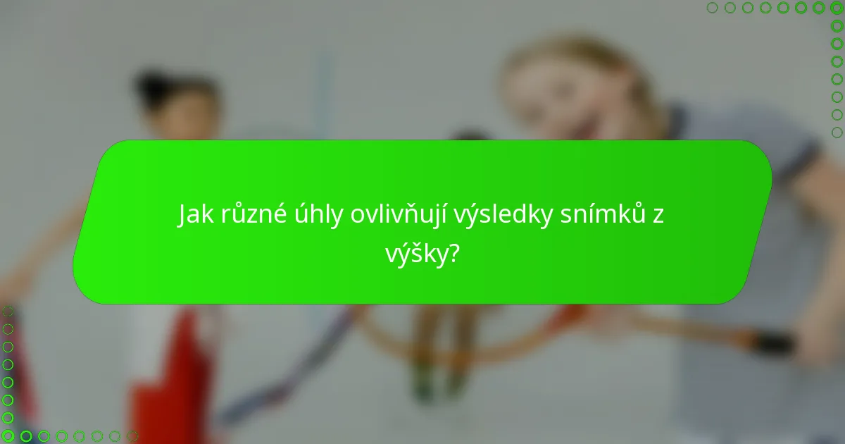 Jak různé úhly ovlivňují výsledky snímků z výšky?